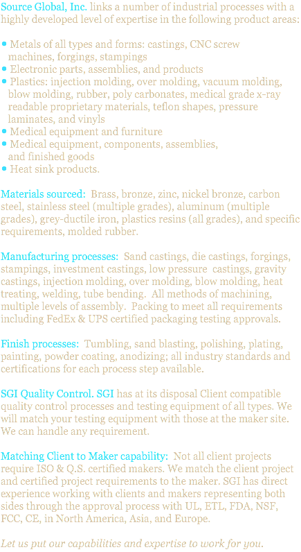 Source Global, Inc. links a number of industrial processes with a highly developed level of expertise in the following product areas: • Metals of all types and forms: castings, CNC screw machines, forgings, stampings • Electronic parts, assemblies, and products • Plastics: injection molding, over molding, vacuum molding, blow molding, rubber, poly carbonates, medical grade x-ray readable proprietary materials, teflon shapes, pressure laminates, and vinyls • Medical equipment and furniture • Medical equipment, components, assemblies, and finished goods • Heat sink products. Materials sourced: Brass, bronze, zinc, nickel bronze, carbon steel, stainless steel (multiple grades), aluminum (multiple grades), grey-ductile iron, plastics resins (all grades), and specific requirements, molded rubber. Manufacturing processes: Sand castings, die castings, forgings, stampings, investment castings, low pressure castings, gravity castings, injection molding, over molding, blow molding, heat treating, welding, tube bending. All methods of machining, multiple levels of assembly. Packing to meet all requirements including FedEx & UPS certified packaging testing approvals. Finish processes: Tumbling, sand blasting, polishing, plating, painting, powder coating, anodizing; all industry standards and certifications for each process step available. SGI Quality Control. SGI has at its disposal Client compatible quality control processes and testing equipment of all types. We will match your testing equipment with those at the maker site. We can handle any requirement. Matching Client to Maker capability: Not all client projects require ISO & Q.S. certified makers. We match the client project and certified project requirements to the maker. SGI has direct experience working with clients and makers representing both sides through the approval process with UL, ETL, FDA, NSF, FCC, CE, in North America, Asia, and Europe. Let us put our capabilities and expertise to work for you.